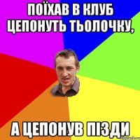 Поїхав в клуб цепонуть тьолочку, а цепонув пізди