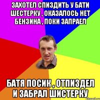 Захотел спиздить у бати шестерку , оказалось нет бензина , поки запраел батя посик , отпиздел и забрал шистерку