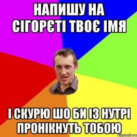 напишу на сігорєті твоє імя і скурю шо би із нутрі пронікнуть тобою