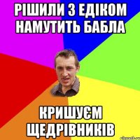 рішили з едіком намутить бабла кришуєм щедрівників