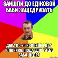 Зайшли до Едіковой баби защедрувать дала по 25 копєйок і два ключика, пізда Едік у тебе баба щедра