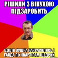 РІШИЛИ З ВІКУХОЮ ПІДЗАРОБИТЬ ВДІЛИ ВУШКА НАКРАСИЛИСЬ І ГАЙДА ПО КВАРТІРАМ ЩЕДРИЙ