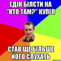 Едік білєти на "Кто там?" купіл Став ще більше його слухать