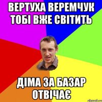 Вертуха Веремчук тобі вже світить Діма за базар отвічає