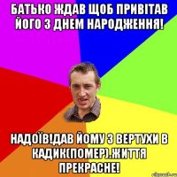 БАТЬКО ЖДАВ ЩОБ ПРИВІТАВ ЙОГО З ДНЕМ НАРОДЖЕННЯ! НАДОЇВ!ДАВ ЙОМУ З ВЕРТУХИ В КАДИК(ПОМЕР).ЖИТТЯ ПРЕКРАСНЕ!