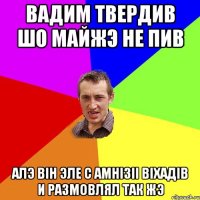 Вадим твердив шо майжэ не пив алэ вiн эле с амнiзii вiхадiв и размовлял так жэ