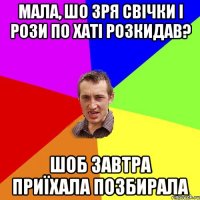 Мала, шо зря свічки і рози по хаті розкидав? шоб завтра приїхала позбирала