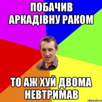 побачив аркадівну раком то аж хуй двома невтримав