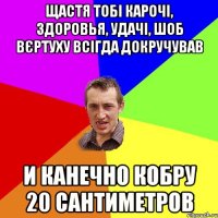 Щастя тобі карочі, здоровья, удачі, шоб вєртуху всігда докручував И канечно кобру 20 сантиметров