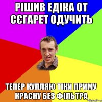 Рішив Едіка от сєгарет одучить тепер купляю тіки приму красну без фільтра