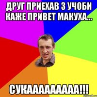 друг приехав з учоби каже привет макуха... сукааааааааа!!!