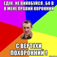 Едік , не вийобуйся , бо в в мене правий коронний С вертухи похоронний !