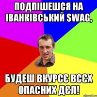 подпішешся на Іванківський SWAG, будеш вкурсє всєх опасних дєл!