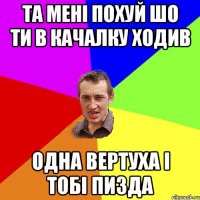 та мені похуй шо ти в качалку ходив одна вертуха і тобі пизда