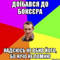 доїбався до боксєра надєюсь не вбив його, бо нічо не помню