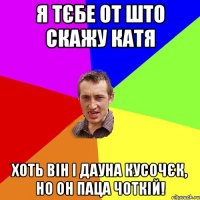 Я тєбе от што скажу Катя Хоть він і дауна кусочєк, но он паца чоткій!