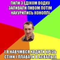 пили з едіком водку запивали пивом потім накурились коноплі і я навчмвся ходити крізь стіни і плавати в асвальті