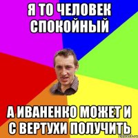 Я то человек спокойный а Иваненко может и с вертухи получить