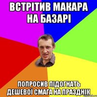 встрітив макара на базарі попросив підогнать дешевої смага на празднік