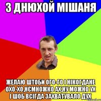 з днюхой Мiшаня желаю штоби ого-го i нiкогдане охо-хо,нЄмножко ах,ну можно ух i шоб всiгда захватувало дух