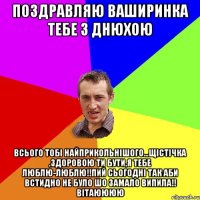 поздравляю ваширинка тебе з днюхою всього тобі найприкольнішого...щістічка ,здоровою ти бути,я тебе люблю-люблю!!пий сьогодні так аби встидно не було шо замало випила!! ВІТАЮЮЮЮ