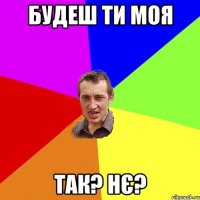 будеш ти моя Так? нє?