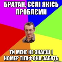 Братан, єслі якісь проблєми ти мене не знаєш і номер тіліфона забуть