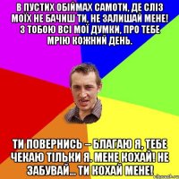 В пустих обіймах самоти, Де сліз моїх не бачиш ти, Не залишай мене! З тобою всі мої думки, Про тебе мрію кожний день. Ти повернись – благаю я, Тебе чекаю тільки я. Мене кохай! Не забувай... Ти кохай мене!