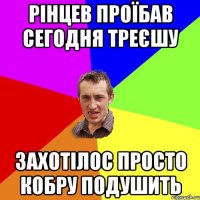 Рінцев проїбав сегодня треєшу захотілос просто кобру подушить