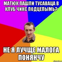 МАТЮК ПАШЛИ ТУСАВАЦА В КЛУБ ЧИКС ПОДЦЕПЫМЬ? НЕ Я ЛУЧЩЕ МАЛОГА ПОНЯНЧУ