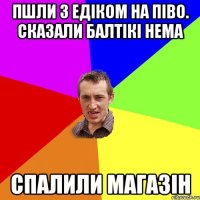 пшли з едіком на піво. сказали балтікі нема спалили магазін