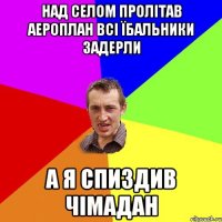 над селом пролітав аероплан всі їбальники задерли а я спиздив чімадан