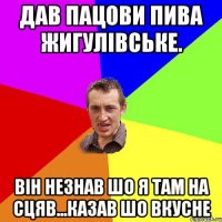 Дав Пацови пива жигулівське. Він незнав шо я там на сцяв...казав шо вкусне