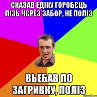 сказав едіку горобєць лізь чєрез забор, не поліз вьебав по загривку, поліз