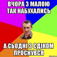 Вчора з малою так набухались А сьодні з Єдіком проснувся