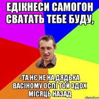 едікнеси самогон сватать тебе буду, -та нє не на дядька васіному ослі той здох місяць назад