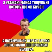 Я уважаю Макса Тищука,не потому шо он бичок а патамуша он вертит ветухи норм,і малій кікі пробиває .уважуха