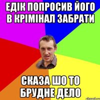 едік попросив його в крімінал забрати сказа шо то брудне дело