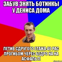 забув знять ботинкы у Дениса дома летив сдругого етажа 40 рас прогибом черес бедро на на асфальт!