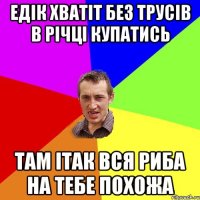 ЕДІК ХВАТІТ БЕЗ ТРУСІВ В РІЧЦІ КУПАТИСЬ ТАМ ІТАК ВСЯ РИБА НА ТЕБЕ ПОХОЖА