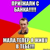 ПРИЇЖАЛИ С БАНКА!!!!! МАЛА,ТЕПЕР Я ЖИВУ В ТЕБЕ!!!