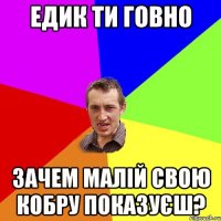 Едик ти говно Зачем малій свою кобру показуєш?