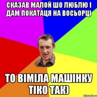 Сказав Малой шо люблю і дам покатаця на восьорці то віміла машінку тіко так)