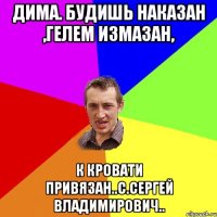 Дима. Будишь наказан ,гелем измазан, к кровати привязан..с.Сергей Владимирович..