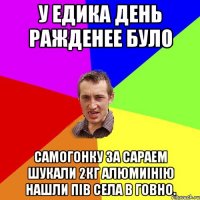 У Едика день ражденее було Самогонку за сараем шукали 2кг алюмиінію нашли пів села в говно.