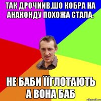 Так дрочиив,шо кобра на анаконду похожа стала. Не баби їїглотають а вона баб