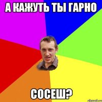 а кажуть ты гарно сосеш?