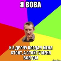 я вова и я дрочу когда у меня стоит, а стоит у меня всегда!