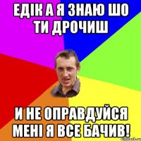 Едік а я знаю шо ти дрочиш И не оправдуйся мені я все бачив!