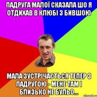 Падруга малої сказала шо я отдихав в клюбі з бившою Мала зустрічається тепер з падругою - мене там і близько не бульо...